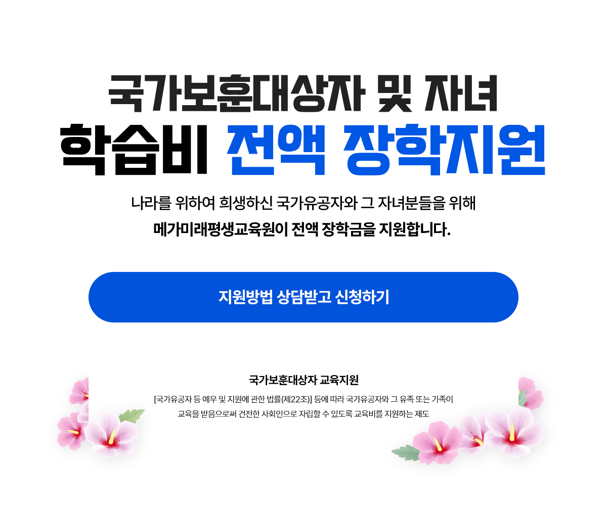 국가보훈대상자 및 자녀 학습비 전액 장학지원 나라를 위하여 희생하신 국가유공자와 그 자녀분들을 위해 메가미래평생교육원이 전액 장학금을 지원합니다. 