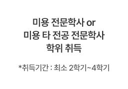 미용 전문학사 또는 미용 타 전공 전문학사 학위 취득, 취득기간 : 최소 2학기~4학기